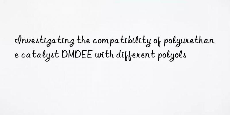 Investigating the compatibility of polyurethane catalyst DMDEE with different polyols