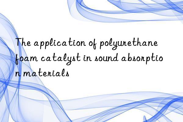 The application of polyurethane foam catalyst in sound absorption materials