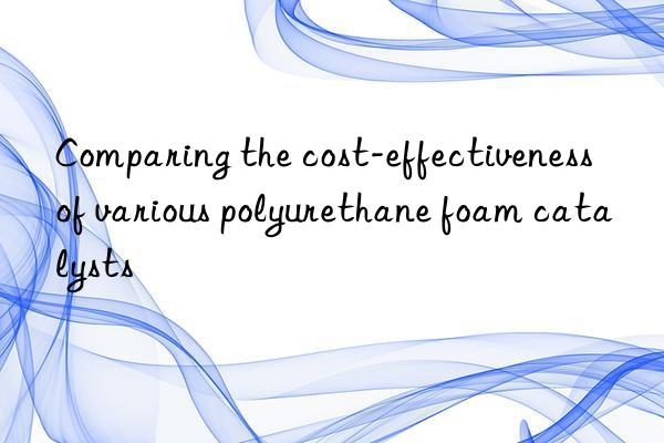 Comparing the cost-effectiveness of various polyurethane foam catalysts
