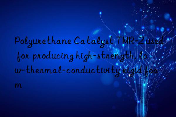 Polyurethane Catalyst TMR-2 used for producing high-strength, low-thermal-conductivity rigid foam