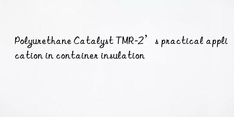 Polyurethane Catalyst TMR-2’s practical application in container insulation