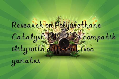 Research on Polyurethane Catalyst TMR-2’s compatibility with different isocyanates