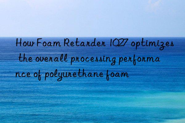 How Foam Retarder 1027 optimizes the overall processing performance of polyurethane foam