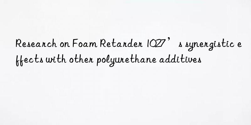 Research on Foam Retarder 1027’s synergistic effects with other polyurethane additives