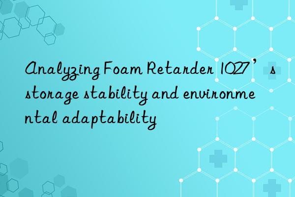 Analyzing Foam Retarder 1027’s storage stability and environmental adaptability