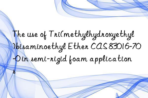 The use of Tri(methylhydroxyethyl)bisaminoethyl Ether CAS 83016-70-0 in semi-rigid foam applications