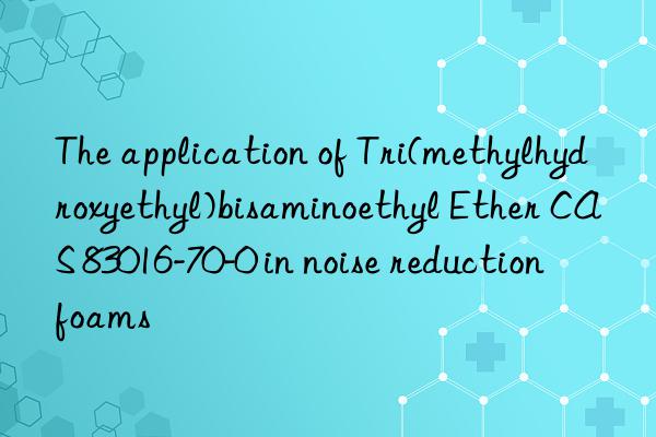 The application of Tri(methylhydroxyethyl)bisaminoethyl Ether CAS 83016-70-0 in noise reduction foams