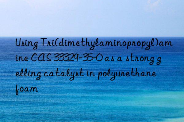 Using Tri(dimethylaminopropyl)amine CAS 33329-35-0 as a strong gelling catalyst in polyurethane foam