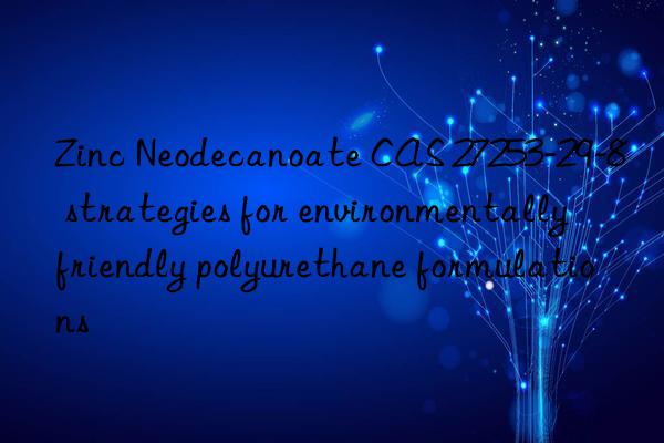 Zinc Neodecanoate CAS 27253-29-8 strategies for environmentally friendly polyurethane formulations