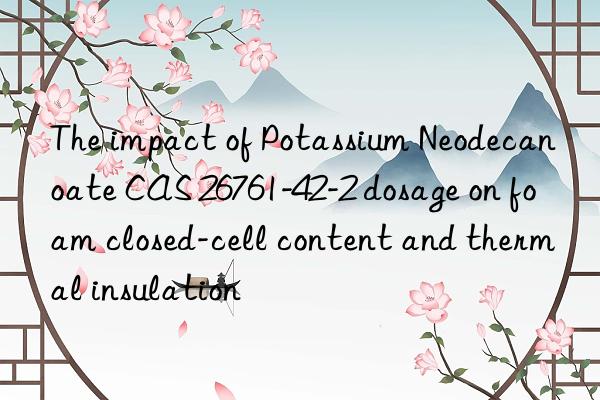 The impact of Potassium Neodecanoate CAS 26761-42-2 dosage on foam closed-cell content and thermal insulation