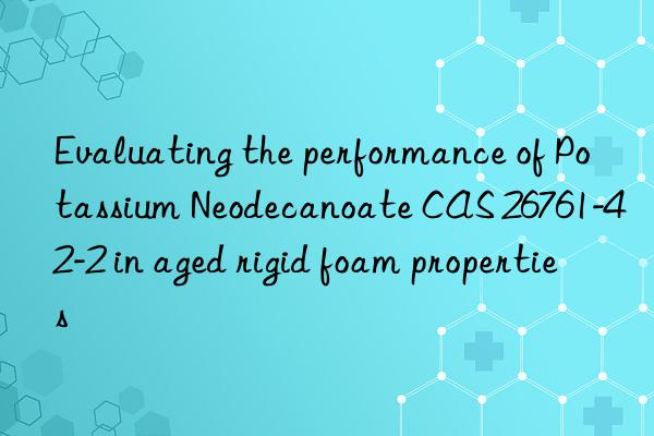 Evaluating the performance of Potassium Neodecanoate CAS 26761-42-2 in aged rigid foam properties