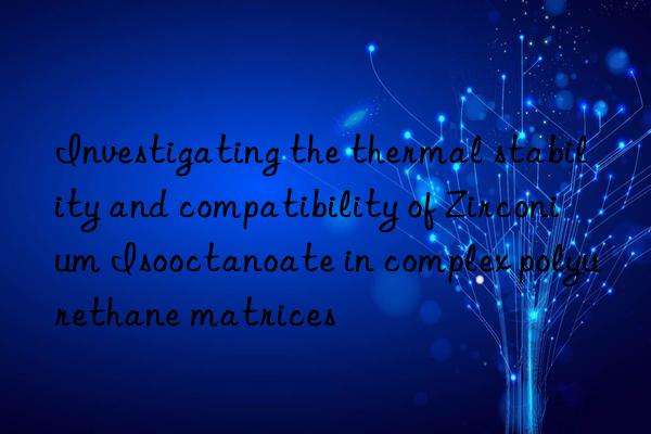 Investigating the thermal stability and compatibility of Zirconium Isooctanoate in complex polyurethane matrices