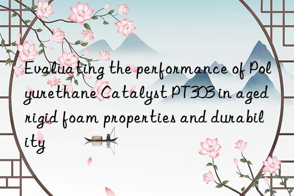 Evaluating the performance of Polyurethane Catalyst PT303 in aged rigid foam properties and durability