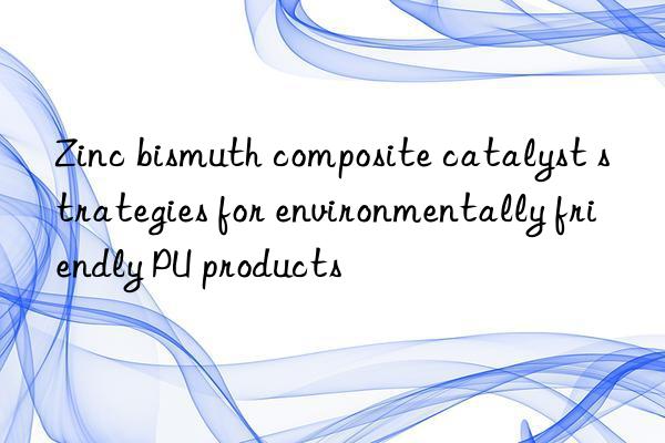 Zinc bismuth composite catalyst strategies for environmentally friendly PU products