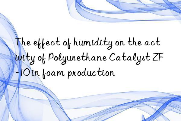 The effect of humidity on the activity of Polyurethane Catalyst ZF-10 in foam production