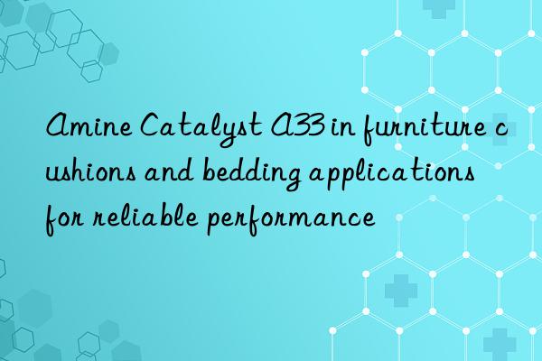 Amine Catalyst A33 in furniture cushions and bedding applications for reliable performance