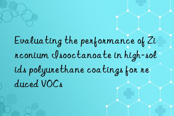 Evaluating the performance of Zirconium Isooctanoate in high-solids polyurethane coatings for reduced VOCs