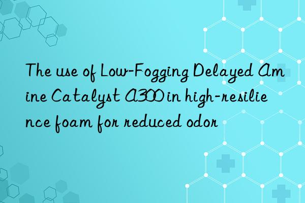 The use of Low-Fogging Delayed Amine Catalyst A300 in high-resilience foam for reduced odor