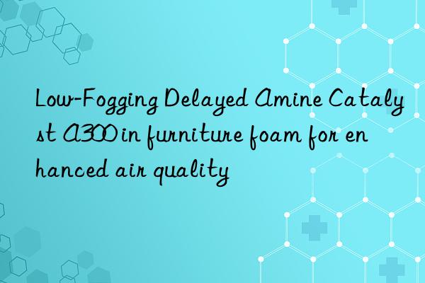 Low-Fogging Delayed Amine Catalyst A300 in furniture foam for enhanced air quality