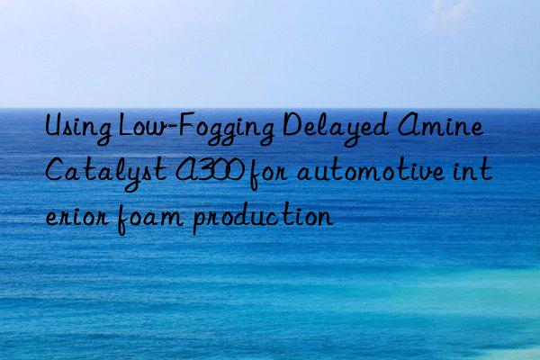 Using Low-Fogging Delayed Amine Catalyst A300 for automotive interior foam production