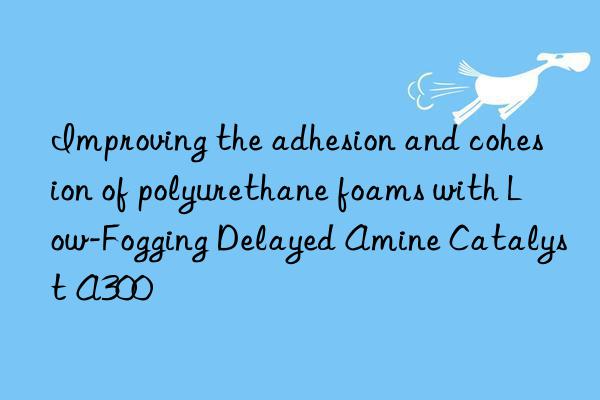 Improving the adhesion and cohesion of polyurethane foams with Low-Fogging Delayed Amine Catalyst A300