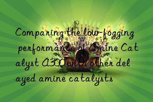 Comparing the low-fogging performance of Amine Catalyst A300 with other delayed amine catalysts