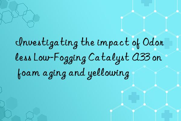 Investigating the impact of Odorless Low-Fogging Catalyst A33 on foam aging and yellowing