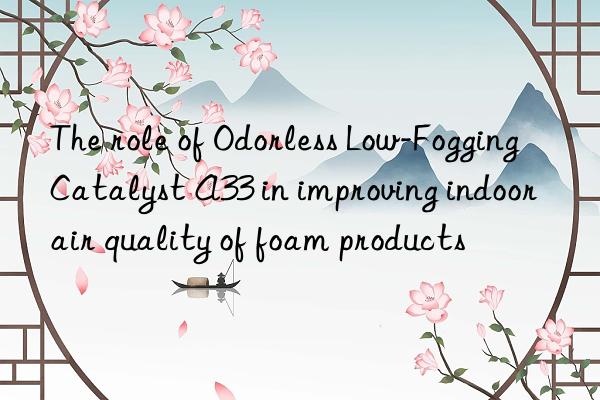 The role of Odorless Low-Fogging Catalyst A33 in improving indoor air quality of foam products