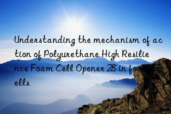 Understanding the mechanism of action of Polyurethane High Resilience Foam Cell Opener 28 in foam cells