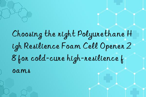 Choosing the right Polyurethane High Resilience Foam Cell Opener 28 for cold-cure high-resilience foams