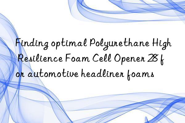 Finding optimal Polyurethane High Resilience Foam Cell Opener 28 for automotive headliner foams