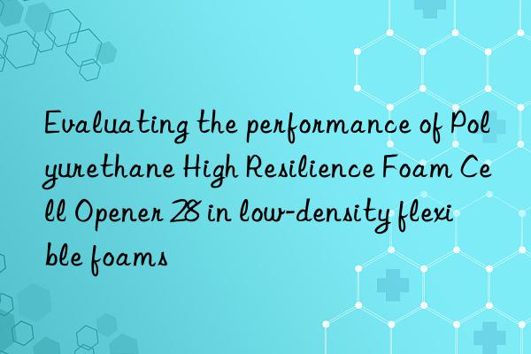 Evaluating the performance of Polyurethane High Resilience Foam Cell Opener 28 in low-density flexible foams