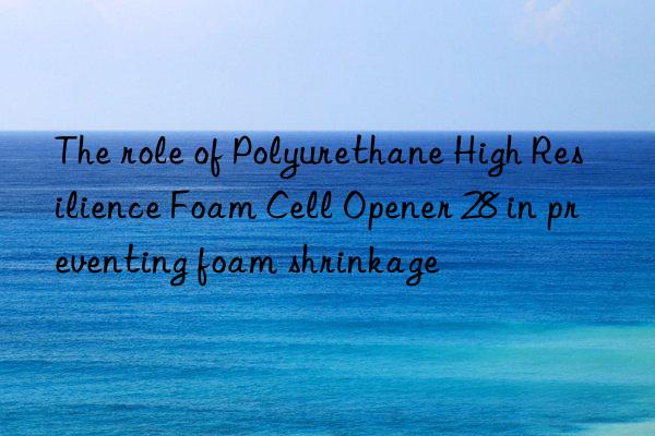 The role of Polyurethane High Resilience Foam Cell Opener 28 in preventing foam shrinkage