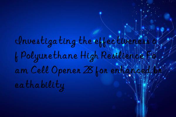 Investigating the effectiveness of Polyurethane High Resilience Foam Cell Opener 28 for enhanced breathability
