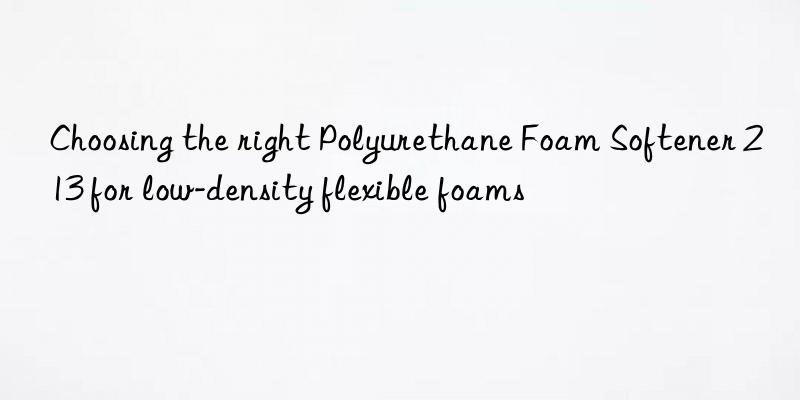 Choosing the right Polyurethane Foam Softener 213 for low-density flexible foams