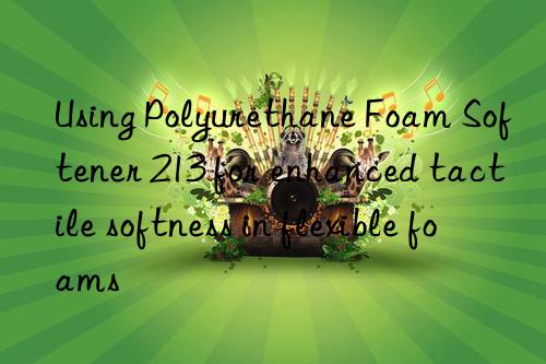 Using Polyurethane Foam Softener 213 for enhanced tactile softness in flexible foams