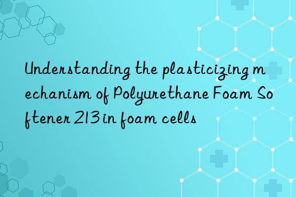 Understanding the plasticizing mechanism of Polyurethane Foam Softener 213 in foam cells