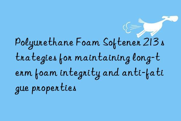 Polyurethane Foam Softener 213 strategies for maintaining long-term foam integrity and anti-fatigue properties