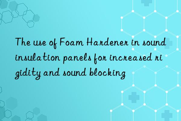 The use of Foam Hardener in sound insulation panels for increased rigidity and sound blocking