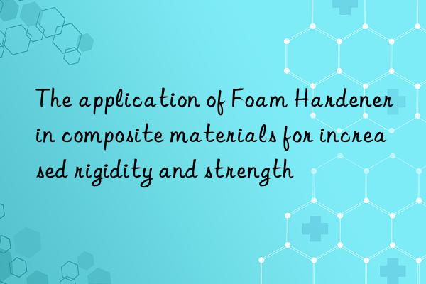 The application of Foam Hardener in composite materials for increased rigidity and strength
