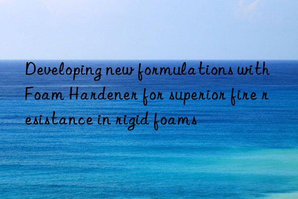 Developing new formulations with Foam Hardener for superior fire resistance in rigid foams