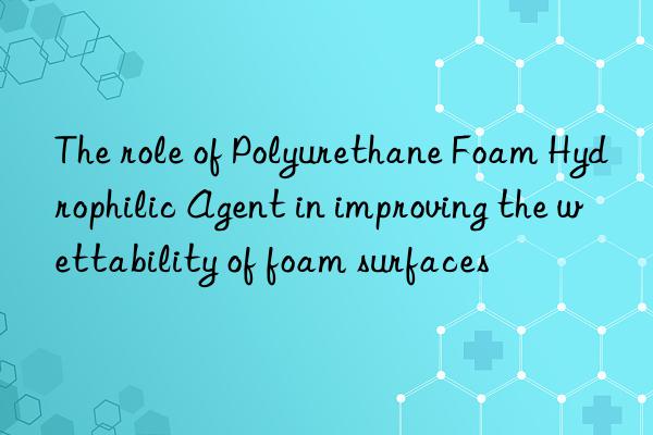 The role of Polyurethane Foam Hydrophilic Agent in improving the wettability of foam surfaces