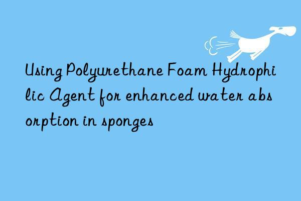 Using Polyurethane Foam Hydrophilic Agent for enhanced water absorption in sponges