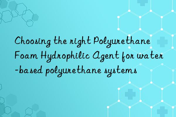 Choosing the right Polyurethane Foam Hydrophilic Agent for water-based polyurethane systems