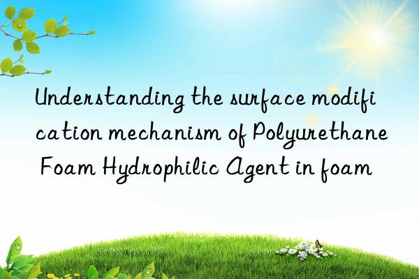 Understanding the surface modification mechanism of Polyurethane Foam Hydrophilic Agent in foam