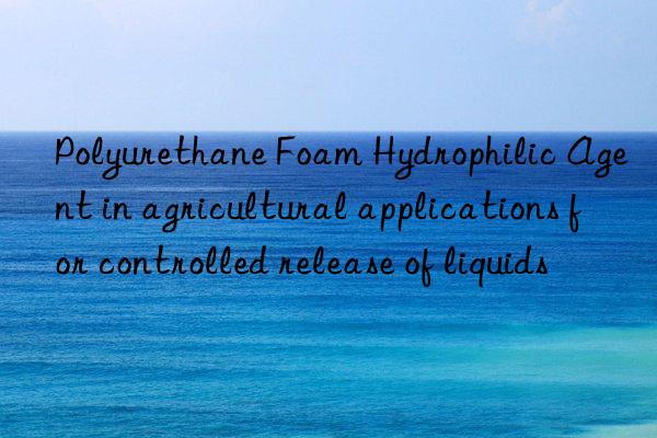 Polyurethane Foam Hydrophilic Agent in agricultural applications for controlled release of liquids