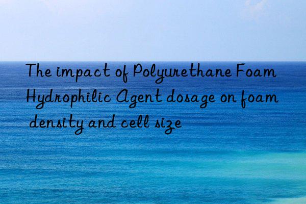 The impact of Polyurethane Foam Hydrophilic Agent dosage on foam density and cell size