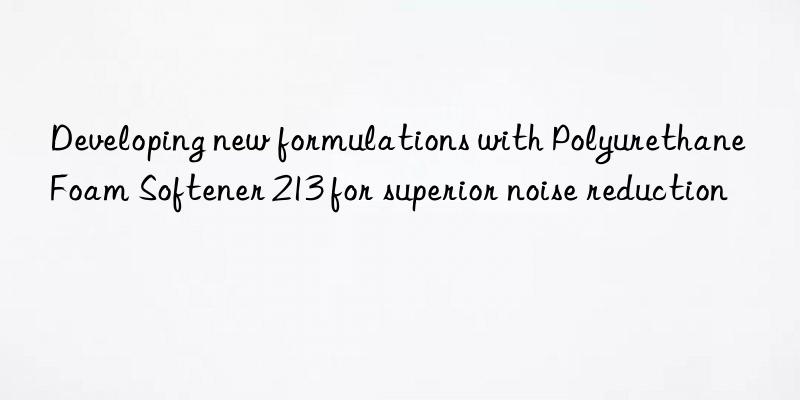 Developing new formulations with Polyurethane Foam Softener 213 for superior noise reduction