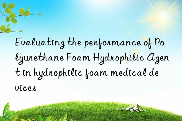 Evaluating the performance of Polyurethane Foam Hydrophilic Agent in hydrophilic foam medical devices