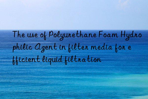 The use of Polyurethane Foam Hydrophilic Agent in filter media for efficient liquid filtration